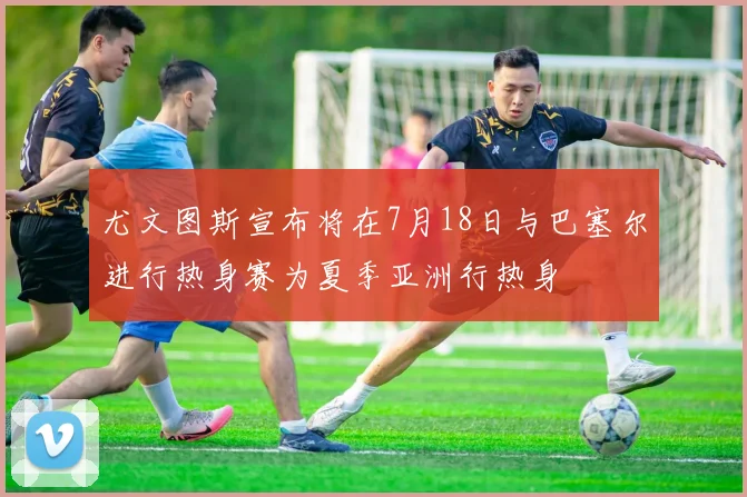 尤文图斯宣布将在7月18日与巴塞尔进行热身赛为夏季亚洲行热身
