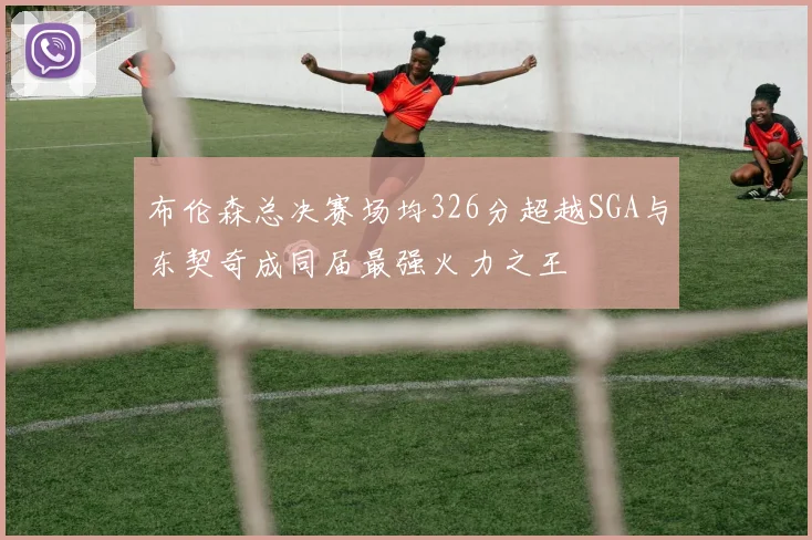 布伦森总决赛场均326分超越SGA与东契奇成同届最强火力之王