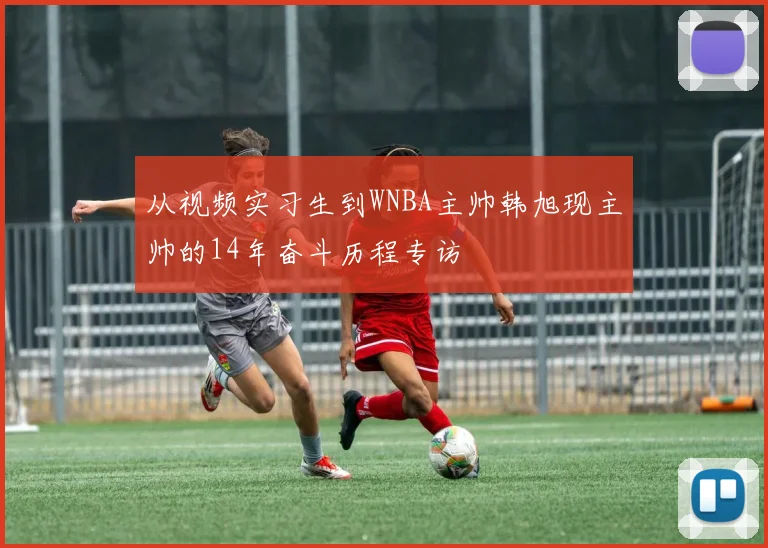 从视频实习生到WNBA主帅韩旭现主帅的14年奋斗历程专访
