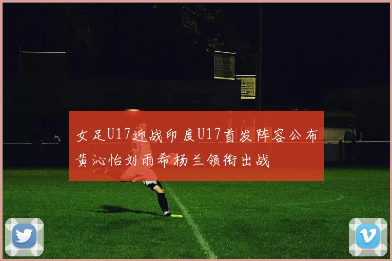 女足U17迎战印度U17首发阵容公布黄沁怡刘雨希杨兰领衔出战