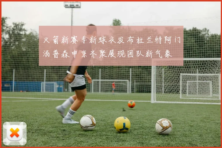 火箭新赛季新球衣发布杜兰特阿门汤普森申京齐聚展现团队新气象