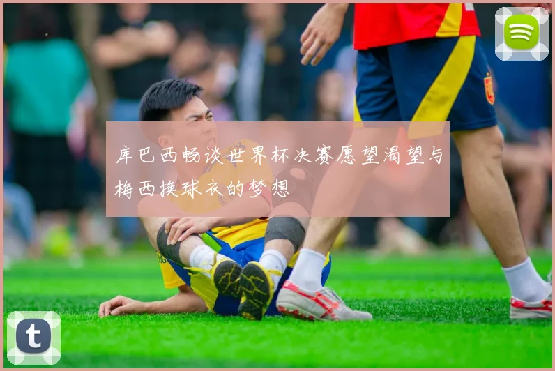 库巴西畅谈世界杯决赛愿望渴望与梅西换球衣的梦想