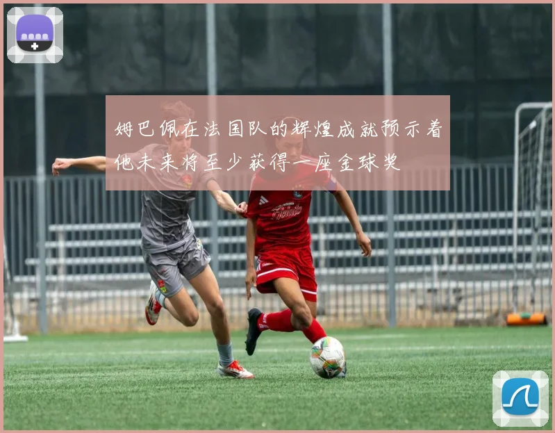 姆巴佩在法国队的辉煌成就预示着他未来将至少获得一座金球奖