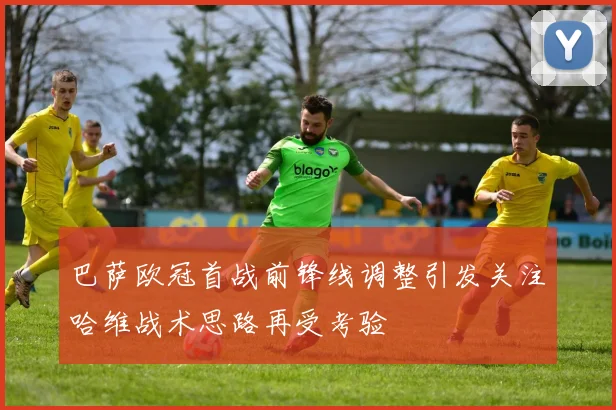 巴萨欧冠首战前锋线调整引发关注哈维战术思路再受考验