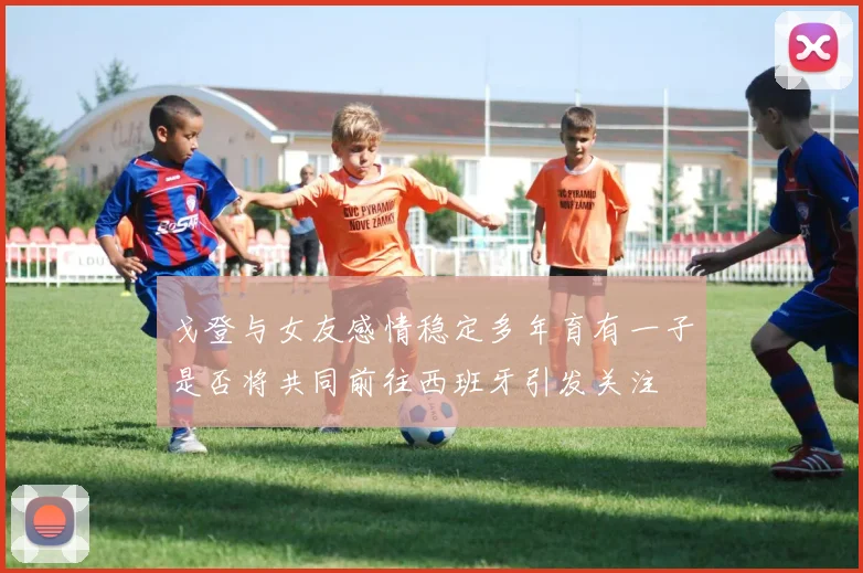 戈登与女友感情稳定多年育有一子是否将共同前往西班牙引发关注