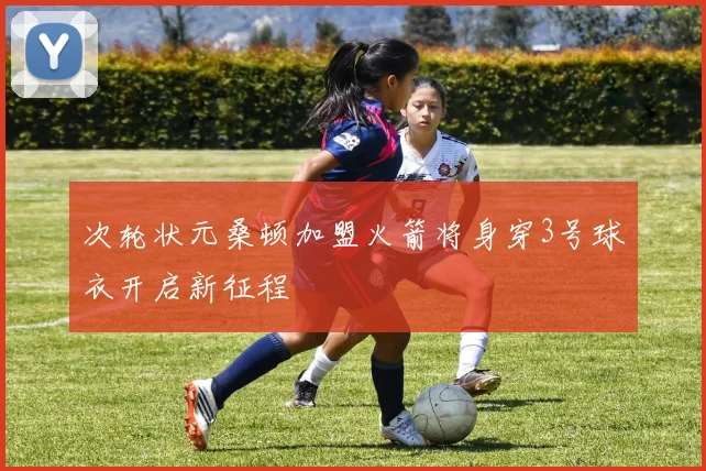 次轮状元桑顿加盟火箭将身穿3号球衣开启新征程