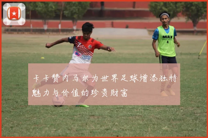 卡卡赞内马尔为世界足球增添独特魅力与价值的珍贵财富