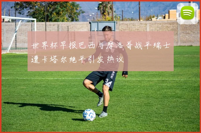 世界杯早报巴西与摩洛哥战平瑞士遭卡塔尔绝平引发热议