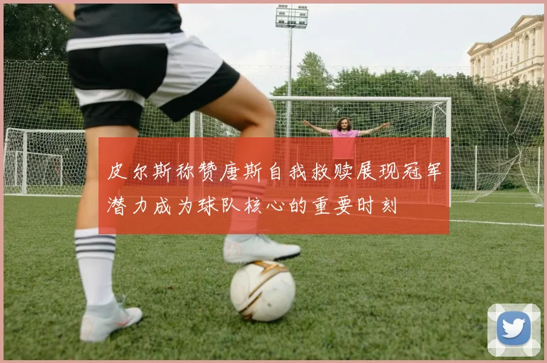 皮尔斯称赞唐斯自我救赎展现冠军潜力成为球队核心的重要时刻