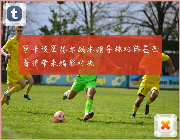 萨卡谈图赫尔战术指导称对阵墨西哥将带来精彩对决
