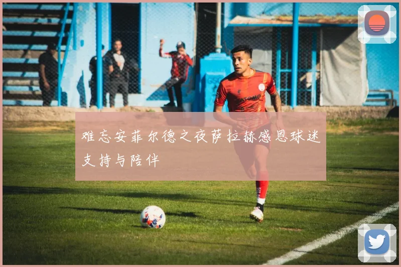 难忘安菲尔德之夜萨拉赫感恩球迷支持与陪伴