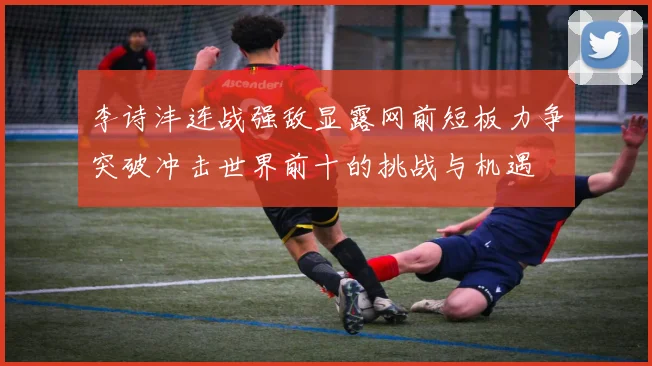 李诗沣连战强敌显露网前短板力争突破冲击世界前十的挑战与机遇