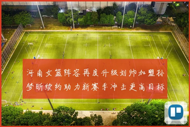 河南女篮阵容再度升级刘帅加盟孙梦昕续约助力新赛季冲击更高目标