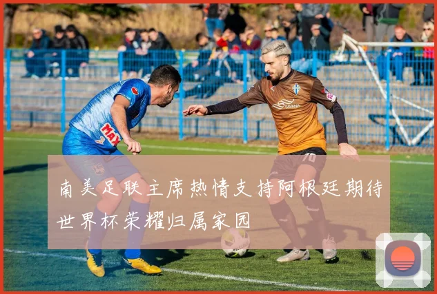南美足联主席热情支持阿根廷期待世界杯荣耀归属家园