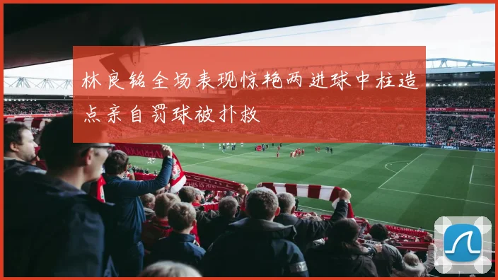 林良铭全场表现惊艳两进球中柱造点亲自罚球被扑救