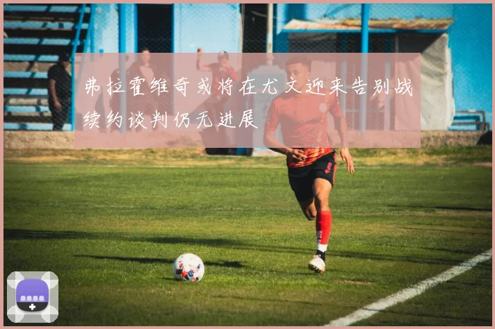弗拉霍维奇或将在尤文迎来告别战续约谈判仍无进展