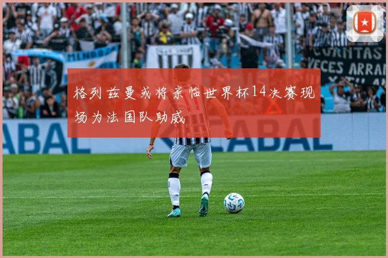 格列兹曼或将亲临世界杯14决赛现场为法国队助威