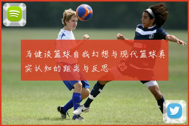 马健谈篮球自我幻想与现代篮球真实认知的距离与反思
