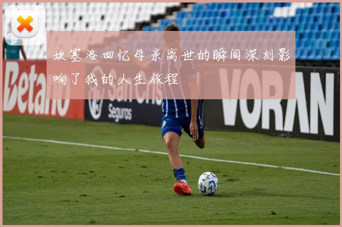 坎塞洛回忆母亲离世的瞬间深刻影响了我的人生旅程