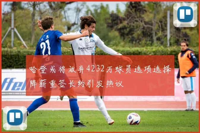 哈登或将放弃4232万球员选项选择降薪重签长约引发热议