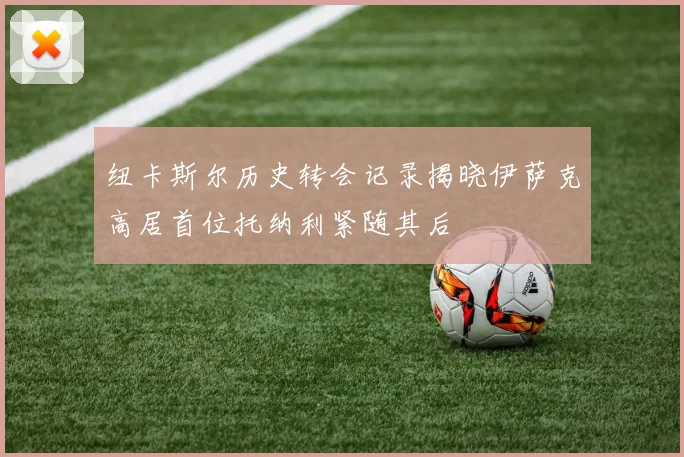 纽卡斯尔历史转会记录揭晓伊萨克高居首位托纳利紧随其后