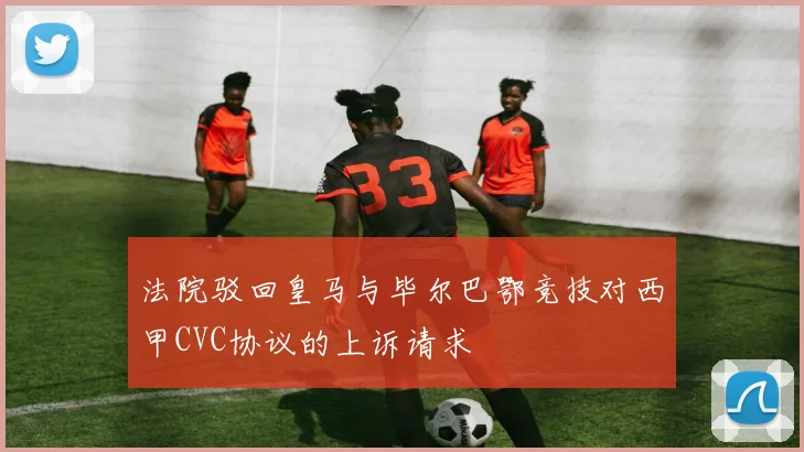 法院驳回皇马与毕尔巴鄂竞技对西甲CVC协议的上诉请求