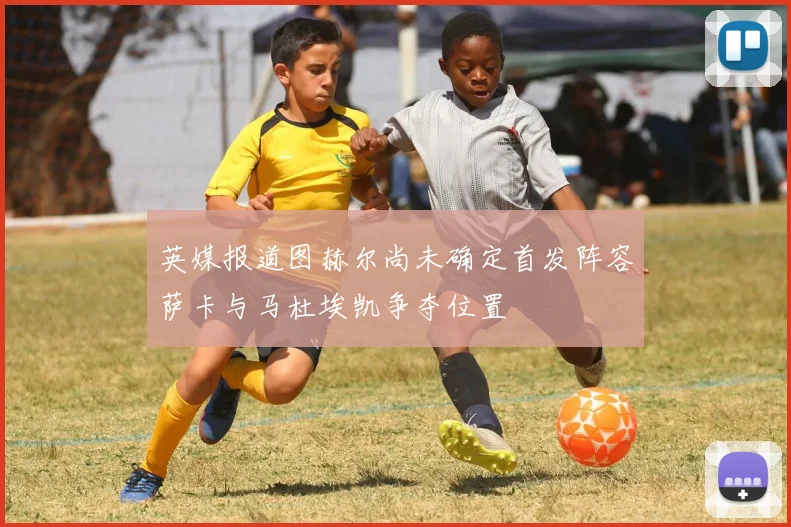 英媒报道图赫尔尚未确定首发阵容萨卡与马杜埃凯争夺位置