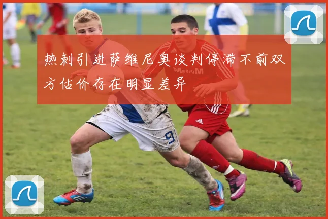 热刺引进萨维尼奥谈判停滞不前双方估价存在明显差异